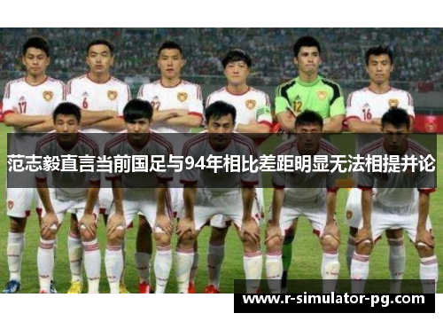 范志毅直言当前国足与94年相比差距明显无法相提并论 范志毅直言当前国足与94年相比差距明显无法相提并论