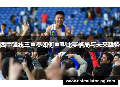 西甲锋线三重奏如何重塑比赛格局与未来趋势