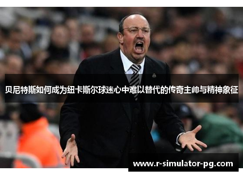 贝尼特斯如何成为纽卡斯尔球迷心中难以替代的传奇主帅与精神象征