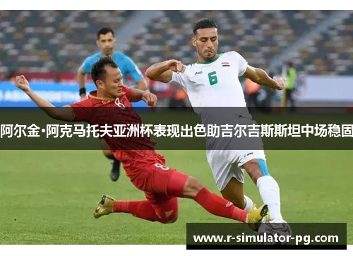 阿尔金·阿克马托夫亚洲杯表现出色助吉尔吉斯斯坦中场稳固