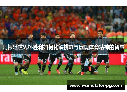 阿根廷世界杯胜利如何化解挑衅与展现体育精神的智慧