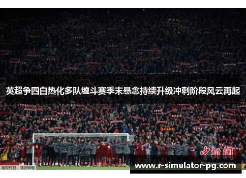 英超争四白热化多队缠斗赛季末悬念持续升级冲刺阶段风云再起