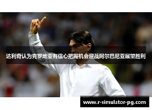 达利奇认为克罗地亚有信心把握机会迎战阿尔巴尼亚展望胜利