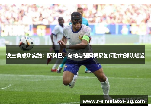 铁三角成功实践：萨利巴、乌帕与楚阿梅尼如何助力球队崛起