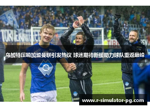 乌加特压哨加盟曼联引发热议 球迷期待新援助力球队重返巅峰