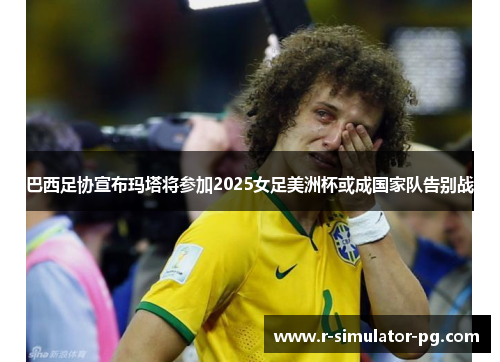 巴西足协宣布玛塔将参加2025女足美洲杯或成国家队告别战