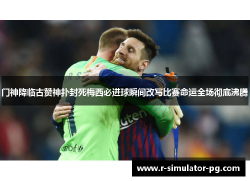 门神降临古赞神扑封死梅西必进球瞬间改写比赛命运全场彻底沸腾